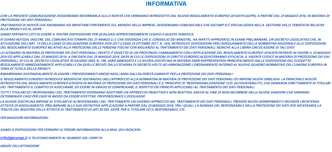 INFORMATIVA con la presente comunicazione desideriamo informarLa sulle novità che verranno introdotte dal nuovo Regolamento Europeo 2016/679 (GDPR), a partire dal 25 Maggio 2018, in materia di protezione dei dati personali. Trattandosi di novità che andranno ad impattare fortemente sul mondo delle imprese, desideriamo comunicarLe che GECOMP si è specializzata nella gestione delle tematiche relative alla privacy ed al GDPR . Siamo pertanto lieti di essere a vostra disposizione per qualsiasi approfondimento legato a questa tematica. Vi diamo notizia, inoltre, del comunicato stampa del 21 marzo u.s, che evidenzia che il Consiglio dei Ministri,, ha infatti approvato, in esame preliminare, un decreto legislativo che, in attuazione dell’art. 13 della legge di delegazione europea 2016-2017 (legge 25 ottobre 2017, n. 163), introduce disposizioni per l’adeguamento della normativa nazionale alle disposizioni del Regolamento europeo relativo alla protezione delle persone fisiche con riguardo al trattamento dei dati personali, nonché alla libera circolazione di tali dati. Lo scenario in materia di protezione dei dati personali, infatti, è oggetto di un profondo cambiamento con l’applicazione del Regolamento Europeo 2016/679 entrato in vigore il 24 maggio 2016 ed applicabile dal 25 maggio 2018. A far data dal 25 maggio 2018, data in cui le disposizioni di diritto europeo acquisteranno efficacia, il vigente Codice in materia di protezione dei dai personali, di cui al decreto legislativo 30 giugno 2003, n. 196, sarà abrogato e la nuova disciplina in materia sarà rappresentata principalmente dalle disposizioni del suddetto Regolamento immediatamente applicabili e da quelle recate dallo schema di decreto volte ad armonizzare l’ordinamento interno al nuovo quadro normativo dell’Unione Europea in tema di tutela della privacy. Rimarranno sostanzialmente in vigore i provvedimenti emessi negli anni dall’autorità Garante per la Protezione dei Dati Personali Il Regolamento Europeo introduce modifiche sostanziali nell’approccio alla normativa in materia di protezione dei dati personali ed impone nuovi obblighi. La principale novità introdotta dal Regolamento Europeo 679/2016 in materia di protezione dei dati personali è il principio di “responsabilizzazione” (cd. accountability), che demanda direttamente ai titolari del trattamento il compito di assicurare, ed essere in grado di comprovare, il rispetto dei principi applicabili al trattamento dei dati personali. Tutti i titolari ed i responsabili del trattamento dovranno adottare un approccio proattivo e non reattivo, anche al fine di non incorrere nelle nuove sanzioni che saranno determinate caso per caso in modo da essere effettive, proporzionate e dissuasive. La nuova disciplina impone ai titolari ed ai responsabili del trattamento un diverso approccio nel trattamento dei dati personali, prevede nuovi adempimenti e richiede un’intensa attività di adeguamento, preliminare alla sua definitiva applicazione a partire dal 25 maggio 2018, tra i quali, la nomina del responsabile della protezione dei dati ove necessario, la tenuta del Registro delle attività di trattamento ex art.30 del GDPR, per il Titolare ed il Responsabile, etc. Per maggiori informazioni: Siamo a disposizione per fornirvi ulteriori informazioni alla mail qui indicata: info@gecomp.it o telefonicamente al numero 328 / 6599119 Grazie dell’attenzione 